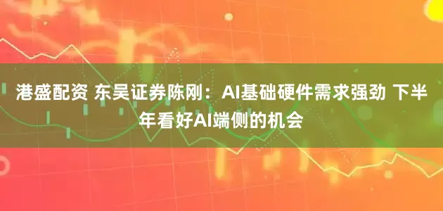 港盛配资 东吴证券陈刚：AI基础硬件需求强劲 下半年看好AI端侧的机会