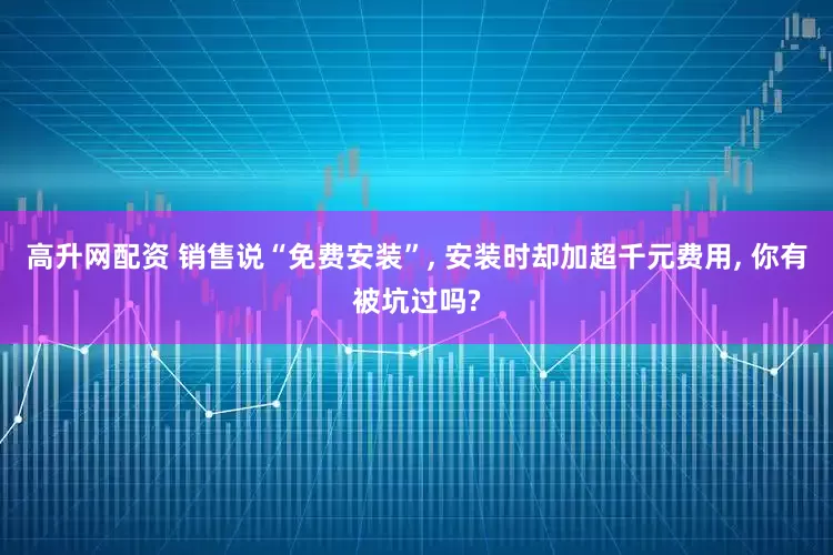 高升网配资 销售说“免费安装”, 安装时却加超千元费用, 你有被坑过吗?