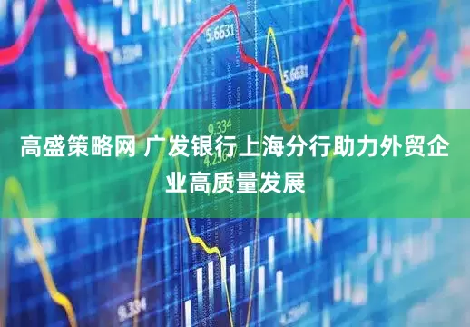 高盛策略网 广发银行上海分行助力外贸企业高质量发展