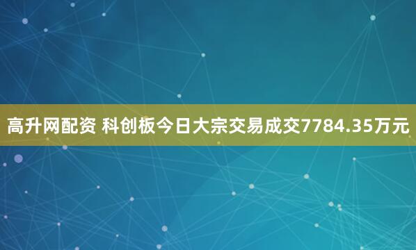 高升网配资 科创板今日大宗交易成交7784.35万元
