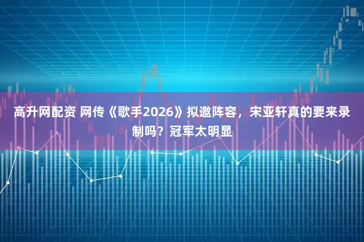 高升网配资 网传《歌手2026》拟邀阵容，宋亚轩真的要来录制吗？冠军太明显