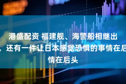 港盛配资 福建舰、海警船相继出动，还有一件让日本感觉恐惧的事情在后头