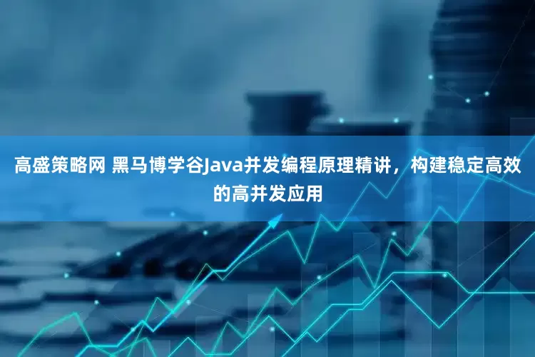 高盛策略网 黑马博学谷Java并发编程原理精讲，构建稳定高效的高并发应用