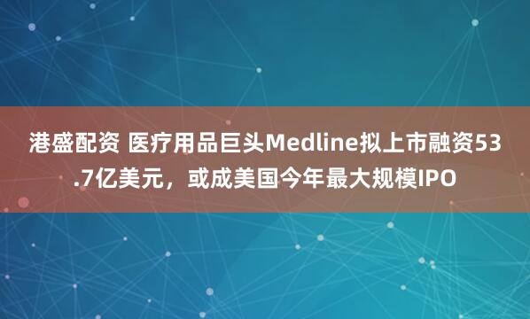 港盛配资 医疗用品巨头Medline拟上市融资53.7亿美元，或成美国今年最大规模IPO