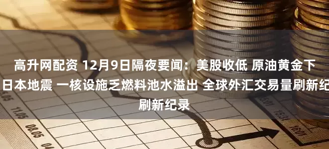 高升网配资 12月9日隔夜要闻：美股收低 原油黄金下跌 日本地震 一核设施乏燃料池水溢出 全球外汇交易量刷新纪录