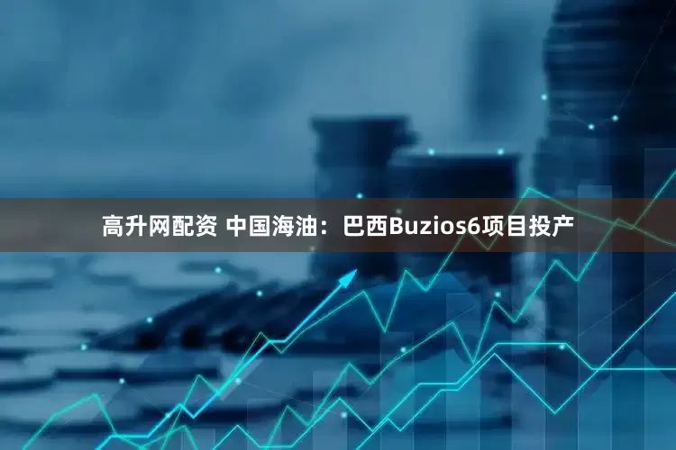 高升网配资 中国海油：巴西Buzios6项目投产