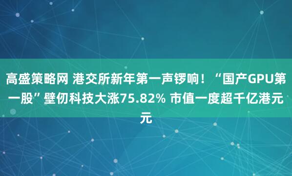 高盛策略网 港交所新年第一声锣响！“国产GPU第一股”壁仞科技大涨75.82% 市值一度超千亿港元