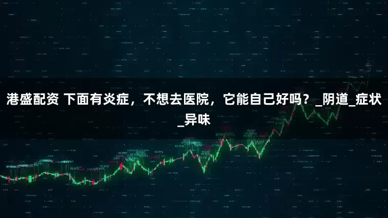 港盛配资 下面有炎症，不想去医院，它能自己好吗？_阴道_症状_异味
