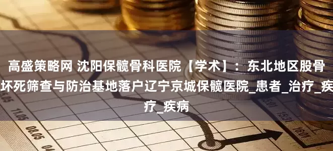 高盛策略网 沈阳保髋骨科医院【学术】：东北地区股骨头坏死筛查与防治基地落户辽宁京城保髋医院_患者_治疗_疾病