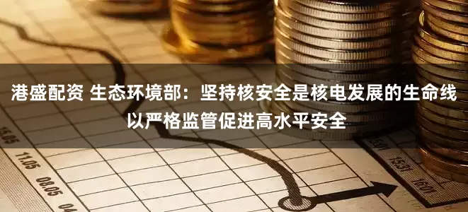 港盛配资 生态环境部：坚持核安全是核电发展的生命线 以严格监管促进高水平安全