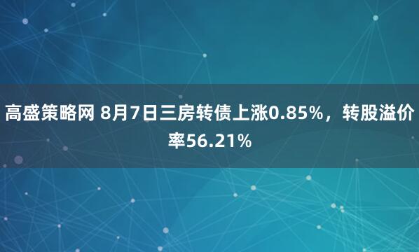 高盛策略网 8月7日三房转债上涨0.85%，转股溢价率56.21%
